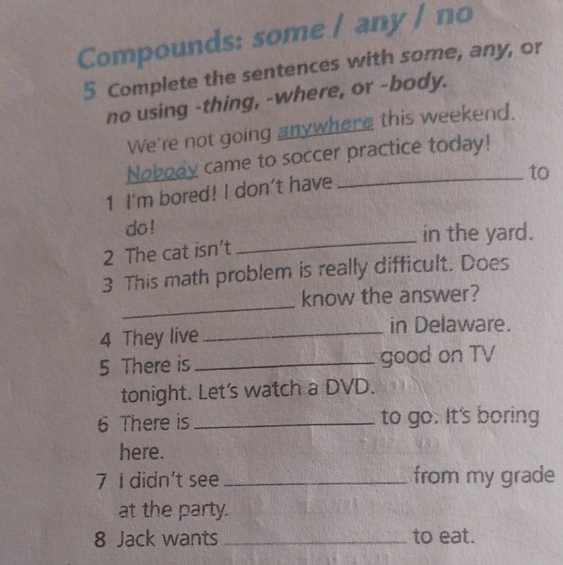 Compounds: some / any / no 
5 Complete the sentences with some, any, or 
no using -thing, -where, or -body. 
We're not going anywhere this weekend. 
Nobody came to soccer practice today! 
1 I'm bored! I don't have 
to 
do ! 
_in the yard. 
2 The cat isn’t 
3 This math problem is really difficult. Does 
_ 
know the answer? 
4 They live 
_in Delaware. 
5 There is _good on TV 
tonight. Let's watch a DVD. 
6 There is _to go. It's boring 
here. 
7 I didn't see_ from my grade 
at the party. 
8 Jack wants _to eat.