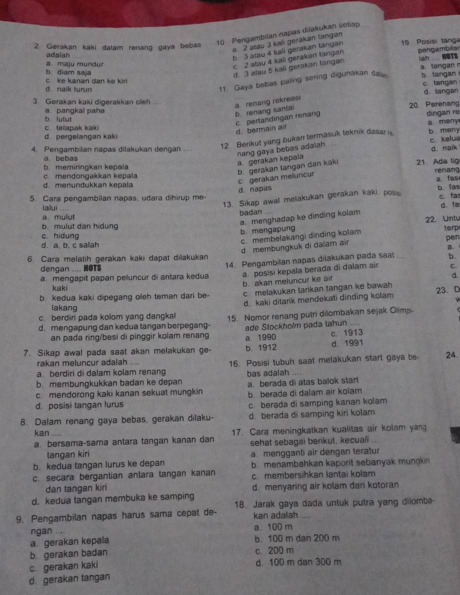 Pengambilan napas dilakukan setiap
2: Gerakan kaki dalam renang gaya bebas
a 2 atau 3 kali gerakan tangan
adalah
b. 3 atau 4 kali gerakan tangan
19. Posisi tanga
Iah WOTS
a. maju mundur
c 2 atau 4 kali gerakan tangan
pengambilar
a.tangan 
b diam saja
d. 3 atau 5 kali gerakan langan
c. ke kanan dan ke kin b tangan
d naik turun
11. Gaya bebas paling sering digunakan dala
c. tangan
d. tangan
3. Gerakan kaki digerakkan oleh
a renang rekreasi
a.pangkal paha 20 Perenang
b. renang santal
b lutut
c. perlandingan renang
dingan re
c. telapak kaki
d. bermain air
d. pergelangan kaki b meny a. meny
12. Berikut yang bukan termasuk teknik dasar 
c. kelua
nang gaya bebas adalah
4. Pengambilan napas dilakukan dengan ....
d. naik
a bebas
a gerakan kepala
b. memiringkan kepala 21. Ada tig
b. gerakan tangan dan kaki
renang
c mendongakkan kepala
d. menundukkan kepala
c gerakan meluncur
a fas
5. Cara pengambilan napas, udara dihirup me- d. napas b fas
lalui ....
13. Sikap awal melakukan gerakan kaki, posis c fa
d. fa
a mulut badan_
a. menghadap ke dinding kolam
b. mengapung 22. Untu
b. mulut dan hidung
c. membelakangi dinding kolam terp
c. hidung pen
d. a. b. c salah
d membungkuk di dalam air
a.
6. Cara melatih gerakan kaki dapat dilakukan
dengan .... HOTS
14. Pengambilan napas dilakukan pada saat b.
a. mengapit papan peluncur di antara kedua a. posisi kepala berada di dalam air
C
b. akan meluncur ke air
d.
kaki
b. kedua kaki dipegang oleh teman dari be- c melakukan tarikan tangan ke bawah
d. kaki ditarik mendekati dinding kolam 23. D
lakang
c. berdiri pada kolom yang dangkal
d. mengapung dan kedua tangan berpegang- 15. Nomor renang putri dilombakan sejak Olimpi-
an pada ring/besi di pinggir kolam renang a. 1990 ade Stockholm pada tahun ....
c. 1913
d. 1991
7. Sikap awal pada saat akan melakukan ge- b. 1912 24.
rakan meluncur adalah ....
16. Posisi tubuh saat melakukan start gaya be-
a berdiri di dalam kolam renang bas adalah ....
b. membungkukkan badan ke depan
a. berada di atas balok start
c. mendorong kaki kanan sekuat mungkin b. berada di dalam air kolam
d. posisi tangan lurus
c. berada di samping kanan kolam
8. Dalam renang gaya bebas, gerakan dilaku- d. berada di samping kiri kolam
kan .... 17. Cara meningkatkan kualitas air kolam yang
a. bersama-sama antara tangan kanan dan sehat sebagai berikut, kecuali ....
tangan kiri a. mengganti air dengan teratur
b. kedua tangan lurus ke depan b. menambahkan kaporit sebanyak mungkin
c. secara bergantian antara tangan kanan c. membersihkan lantai kolam
dan tangan kiri d. menyaring air kolam dari kotoran
d. kedua tangan membuka ke samping
9. Pengambilan napas harus sama cepat de- 18. Jarak gaya dada untuk putra yang dilomba-
kan adalah .....
ngan .... a. 100 m
a. gerakan kepala b. 100 m dan 200 m
b. gerakan badan c. 200 m
c. gerakan kaki
d. 100 m dan 300 m
d. gerakan tangan