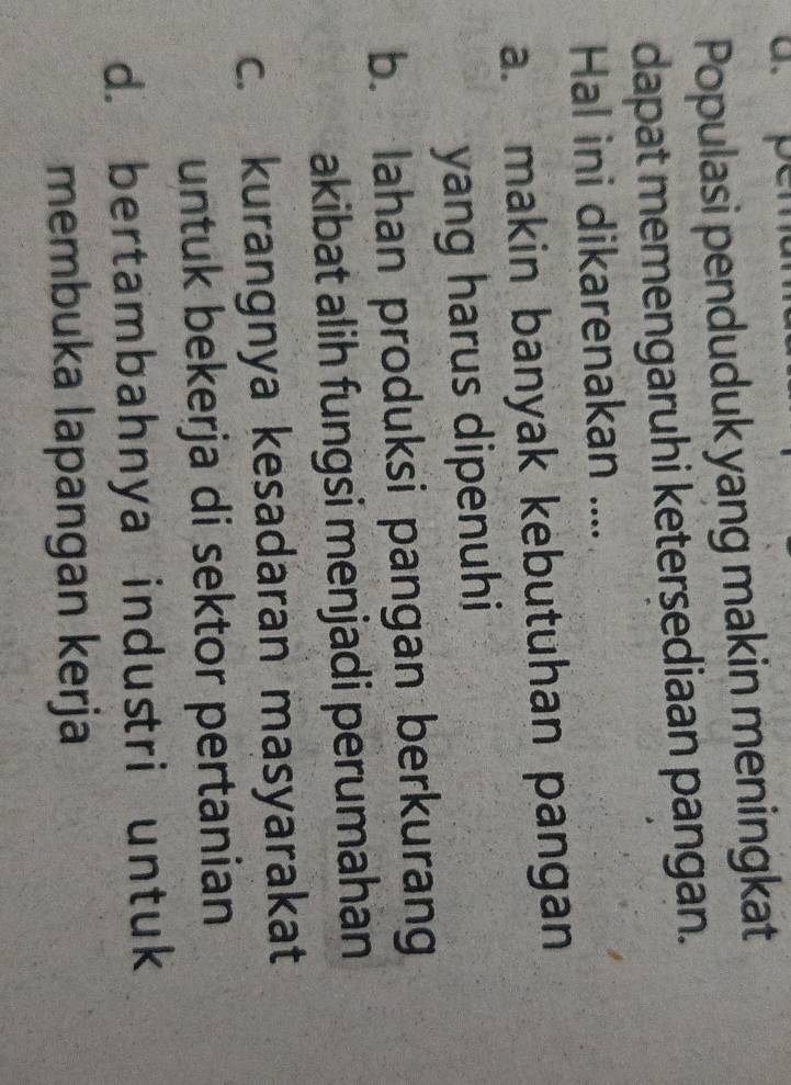 Populasi penduduk yang makin meningkat
dapat memengaruhi keterşediaan pangan.
Hal ini dikarenakan ....
a. makin banyak kebutuhan pangan
yang harus dipenuhi
b. Iahan produksi pangan berkurang
akibat alih fungsi menjadi perumahan
c. kurangnya kesadaran masyarakat
untuk bekerja di sektor pertanian
d. bertambahnya industri untuk
membuka lapangan kerja