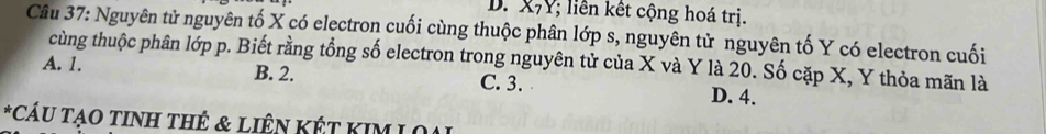 X7Y; liên kết cộng hoá trị.
Câu 37: Nguyên tử nguyên tố X có electron cuối cùng thuộc phân lớp s, nguyên tử nguyên tố Y có electron cuối
cùng thuộc phân lớp p. Biết rằng tổng số electron trong nguyên tử của X và Y là 20. Số cặp X, Y thỏa mãn là
A. 1. B. 2. C. 3. D. 4.
*CÁU TạO TINH THÊ & LIÊN KÊT KIM L O