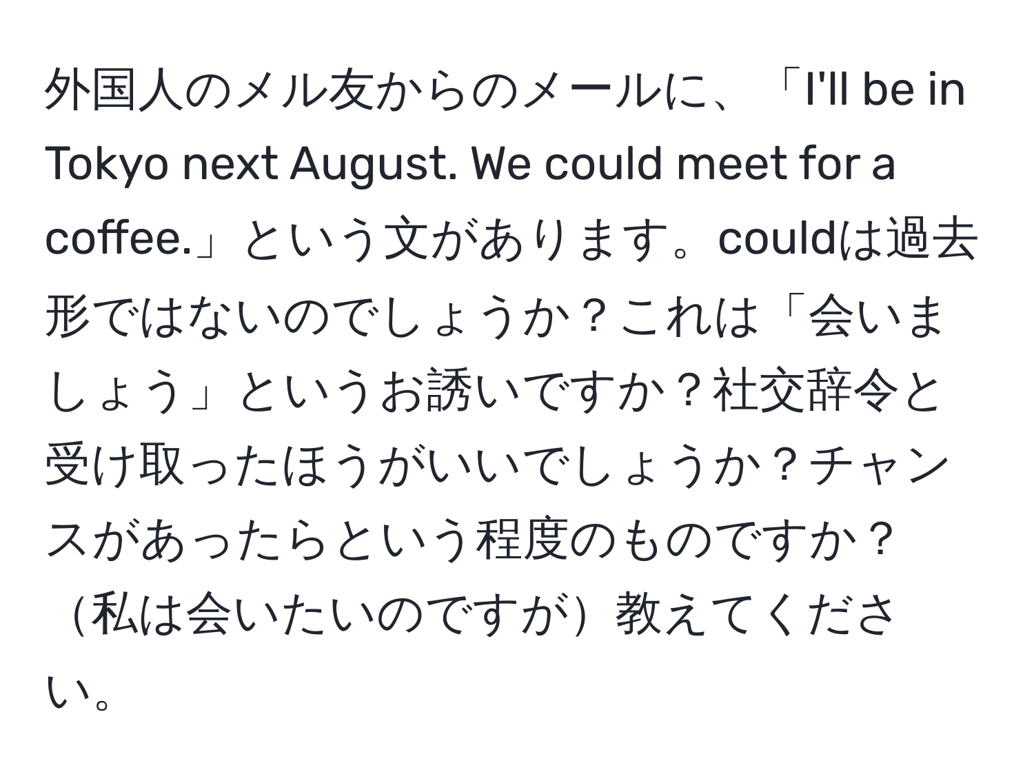 外国人のメル友からのメールに、「I'll be in Tokyo next August. We could meet for a coffee.」という文があります。couldは過去形ではないのでしょうか？これは「会いましょう」というお誘いですか？社交辞令と受け取ったほうがいいでしょうか？チャンスがあったらという程度のものですか？私は会いたいのですが教えてください。