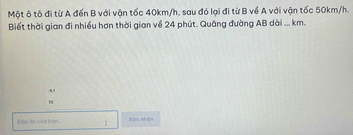 Một ô tô đi từ A đến B với vận tốc 40km/h, sau đó lại đi từ B về A với vận tốc 50km/h. 
Biết thời gian đi nhiều hơn thời gian về 24 phút. Quãng đường AB dài ... km.
-8,1
70
Đáp án của bạn... I Xác nhận