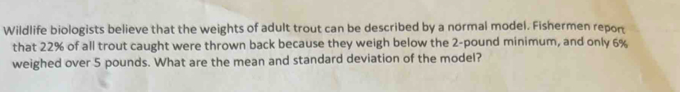 Wildlife biologists believe that the weights of adult trout can be described by a normal model. Fishermen report 
that 22% of all trout caught were thrown back because they weigh below the 2-pound minimum, and only 6%
weighed over 5 pounds. What are the mean and standard deviation of the model?