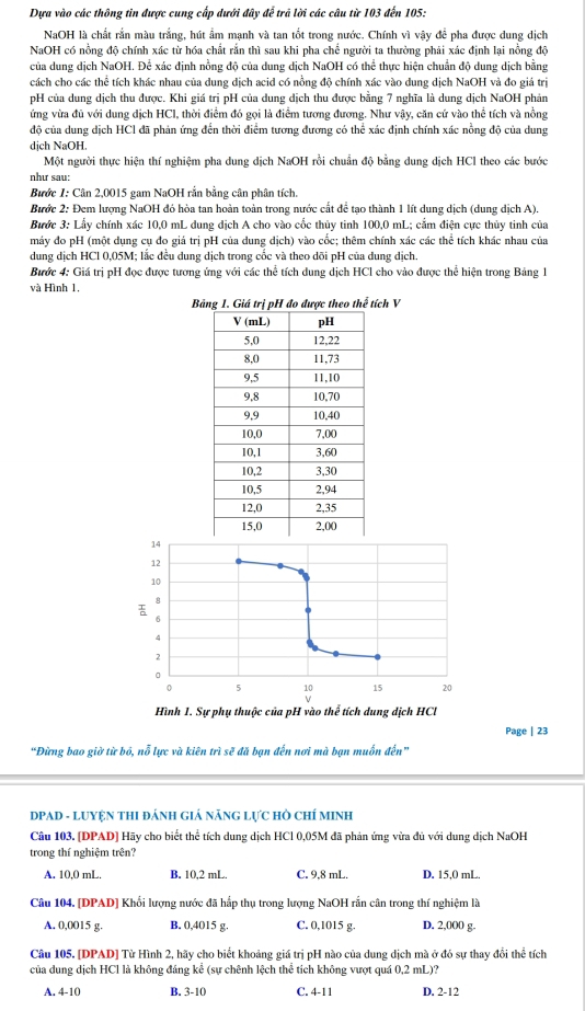Dựa vào các thông tin được cung cấp dưới đây để trã lời các câu từ 103 đến 105:
NaOH là chất rắn màu trắng, hút ẩm mạnh và tan tốt trong nước. Chính vì vậy để pha được dung dịch
NaOH có nồng độ chính xác từ hóa chất rắn thì sau khi pha chế người ta thường phải xác định lại nồng độ
của dung dịch NaOH. Để xác định nồng độ của dung dịch NaOH có thể thực hiện chuẩn độ dung dịch bằng
cách cho các thể tích khác nhau của dung dịch acid có nồng độ chính xác vào dung dịch NaOH và đo giá trị
pH của dung dịch thu được. Khi giá trị pH của dung dịch thu được bằng 7 nghĩa là dung dịch NaOH phản
ứng vừa đủ với dung dịch HCl, thời điểm đó gọi là điểm tương đương. Như vậy, căn cử vào thể tích và nồng
độ của dung dịch HCl đã phản ứng đến thời điểm tương đương có thể xác định chính xác nồng độ của dung
dịch NaOH.
Một người thực hiện thí nghiệm pha dung dịch NaOH rồi chuẩn độ bằng dung dịch HCl theo các bước
như sau:
Bước 1: Cân 2,0015 gam NaOH rần bằng cân phân tích.
Bước 2: Đem lượng NaOH đó hòa tan hoàn toàn trong nước cất để tạo thành 1 lít dung dịch (dung dịch A).
Bước 3: Lầy chính xác 10,0 mL dung dịch A cho vào cốc thủy tinh 100,0 mL; cầm điện cực thủy tinh của
máy đo pH (một dụng cụ đo giá trị pH của dung dịch) vào cốc; thêm chính xác các thể tích khác nhau của
dung dịch HCl 0,05M; lắc đều dung dịch trong cốc và theo dõi pH của dung dịch.
Bước 4: Giá trị pH đọc được tương ứng với các thể tích dung dịch HCl cho vào được thể hiện trong Bảng 1
và Hình 1.
Bh V
14
12
10
8
6
4
2
0
0 5 10 15 20
V
Hình 1. Sự phụ thuộc của pH vào thể tích dung dịch HCl
Page | 23
“Đừng bao giờ từ bó, nỗ lực và kiên trì sẽ đã bạn đến nơi mà bạn muồn đến”
DPAD - LUYỆN THI ĐÁNH GIÁ NÃNG LựC HÒ CHÍ MINH
Câu 103. [DPAD] Hãy cho biết thể tích dung dịch HCl 0,05M đã phản ứng vừa đủ với dung dịch NaOH
trong thí nghiệm trên?
A. 10,0 mL. B. 10,2 mL. C. 9,8 mL. D. 15,0 mL.
Câu 104. [DPAD] Khổi lượng nước đã hấp thụ trong lượng NaOH rắn cân trong thí nghiệm là
A. 0,0015 g. B. 0,4015 g. C. 0,1015 g. D. 2,000 g.
Câu 105. [DPAD] Từ Hình 2, hãy cho biết khoảng giá trị pH nào của dung dịch mà ở đó sự thay đổi thể tích
của dung dịch HCl là không đảng kể (sự chênh lệch thể tích không vượt quá 0,2 mL)?
A. 4-10 B. 3-10 C. 4-11 D. 2-12