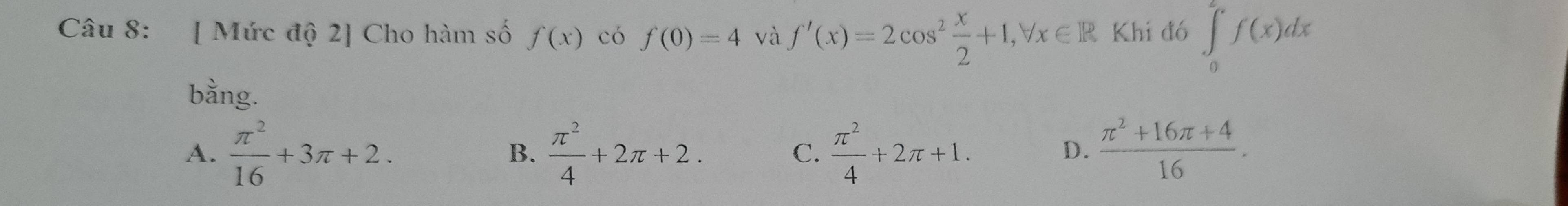 [ Mức độ 2] Cho hàm số f(x) có f(0)=4 và f'(x)=2cos^2 x/2 +1, forall x∈ R Khi đó ∈tlimits _0^(2f(x)dx
bằng.
A. frac π ^2)16+3π +2.  π^2/4 +2π +2.  π^2/4 +2π +1.  (π^2+16π +4)/16 . 
B.
C.
D.