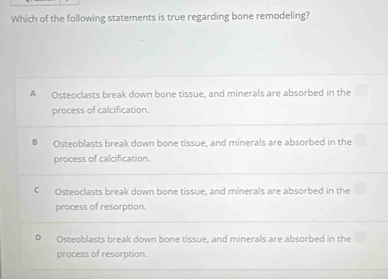 Which of the following statements is true regarding bone remodeling?
A Osteoclasts break down bone tissue, and minerals are absorbed in the
process of calcification.
B Osteoblasts break down bone tissue, and minerals are absorbed in the
process of calcification.
C Osteoclasts break down bone tissue, and minerals are absorbed in the
process of resorption.
D Osteoblasts break down bone tissue, and minerals are absorbed in the
process of resorption.