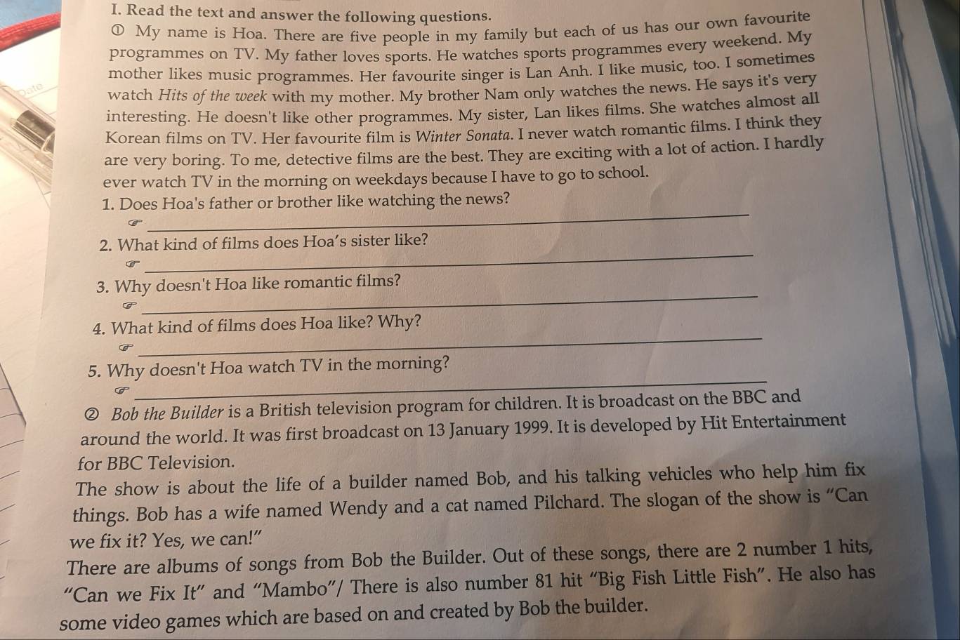 Read the text and answer the following questions. 
① My name is Hoa. There are five people in my family but each of us has our own favourite 
programmes on TV. My father loves sports. He watches sports programmes every weekend. My 
ito mother likes music programmes. Her favourite singer is Lan Anh. I like music, too. I sometimes 
watch Hits of the week with my mother. My brother Nam only watches the news. He says it's very 
interesting. He doesn't like other programmes. My sister, Lan likes films. She watches almost all 
Korean films on TV. Her favourite film is Winter Sonata. I never watch romantic films. I think they 
are very boring. To me, detective films are the best. They are exciting with a lot of action. I hardly 
ever watch TV in the morning on weekdays because I have to go to school. 
_ 
1. Does Hoa's father or brother like watching the news? 
_ 
2. What kind of films does Hoa’s sister like? 
3. Why doesn't Hoa like romantic films? 
Can 
_ 
_ 
4. What kind of films does Hoa like? Why? 
C 
_ 
5. Why doesn't Hoa watch TV in the morning? 
② Bob the Builder is a British television program for children. It is broadcast on the BBC and 
around the world. It was first broadcast on 13 January 1999. It is developed by Hit Entertainment 
for BBC Television. 
The show is about the life of a builder named Bob, and his talking vehicles who help him fix 
things. Bob has a wife named Wendy and a cat named Pilchard. The slogan of the show is “Can 
we fix it? Yes, we can!” 
There are albums of songs from Bob the Builder. Out of these songs, there are 2 number 1 hits, 
“Can we Fix It” and “Mambo”/ There is also number 81 hit “Big Fish Little Fish”. He also has 
some video games which are based on and created by Bob the builder.