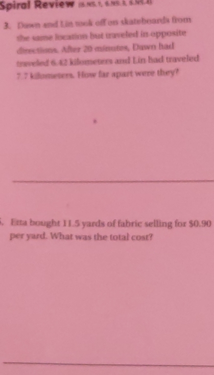 Spiral Review (5.N5.1, 6.×º.3, 6.N.4) 
3. Down and Lin took off on skateboards from 
the same location but taveled in opposite 
directions. After 20 minutes, Duwn had 
traveled 6.42 kilometers and Lin had traveled
7.7 kilometers. How far apart were they? 
5. Erta bought 11.5 yards of fabric selling for $0.90
per yard. What was the total cost?