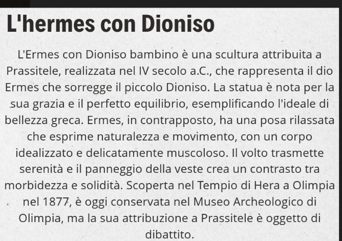 L'hermes con Dioniso 
L'Ermes con Dioniso bambino è una scultura attribuita a 
Prassitele, realizzata nel IV secolo a.C., che rappresenta il dio 
Ermes che sorregge il piccolo Dioniso. La statua è nota per la 
sua grazia e il perfetto equilibrio, esemplificando l'ideale di 
bellezza greca. Ermes, in contrapposto, ha una posa rilassata 
che esprime naturalezza e movimento, con un corpo 
idealizzato e delicatamente muscoloso. Il volto trasmette 
serenità e il panneggio della veste crea un contrasto tra 
morbidezza e solidità. Scoperta nel Tempio di Hera a Olimpia 
nel 1877, è oggi conservata nel Museo Archeologico di 
Olimpia, ma la sua attribuzione a Prassitele è oggetto di 
dibattito.