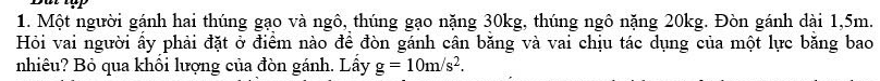 Một người gánh hai thúng gạo và ngô, thúng gạo nặng 30kg, thúng ngô nặng 20kg. Đòn gánh dài 1,5m. 
Hỏi vai người ấy phải đặt ở điểm nào để đòn gánh cân băng và vai chịu tác dụng của một lực băng bao 
nhiêu? Bỏ qua khổi lượng của đòn gánh. Lầy g=10m/s^2.