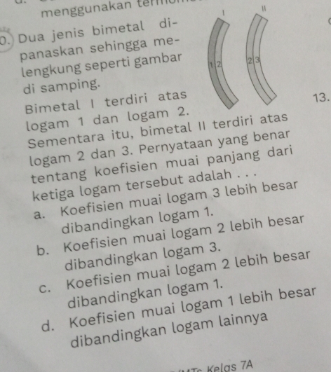 menggunakan tm 
u
0. Dua jenis bimetal di-
panaskan sehingga me-
lengkung seperti gambar 1.2 2 3
di samping.
Bimetal I terdiri atas 13.
logam 1 dan logam 2.
Sementara itu, bimetal II terdiri atas
logam 2 dan 3. Pernyataan yang benar
tentang koefisien muai panjang dari
ketiga logam tersebut adalah . . .
a. Koefisien muai logam 3 lebih besar
dibandingkan logam 1.
b. Koefisien muai logam 2 lebih besar
dibandingkan logam 3.
c. Koefisien muai logam 2 lebih besar
dibandingkan logam 1.
d. Koefisien muai logam 1 lebih besar
dibandingkan logam lainnya
c Kelas 7A