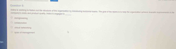 Indira is working to flatten out the structure of the organization by introducing horizontal teams. The goal of the teams is to help the organization achieve dramatic improvements in the
company's costs and product quality. Indira is engaged in_
reengineering
collaboration
virtual networking
span of management
ips