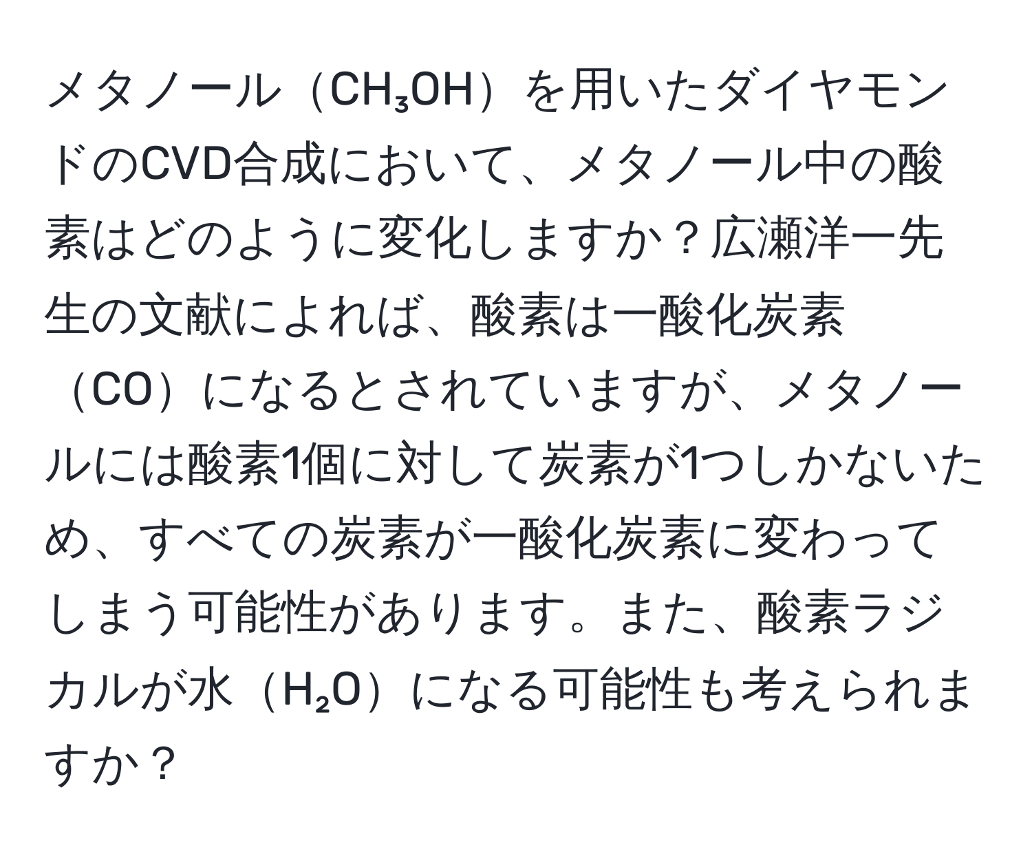 メタノールCH₃OHを用いたダイヤモンドのCVD合成において、メタノール中の酸素はどのように変化しますか？広瀬洋一先生の文献によれば、酸素は一酸化炭素COになるとされていますが、メタノールには酸素1個に対して炭素が1つしかないため、すべての炭素が一酸化炭素に変わってしまう可能性があります。また、酸素ラジカルが水H₂Oになる可能性も考えられますか？