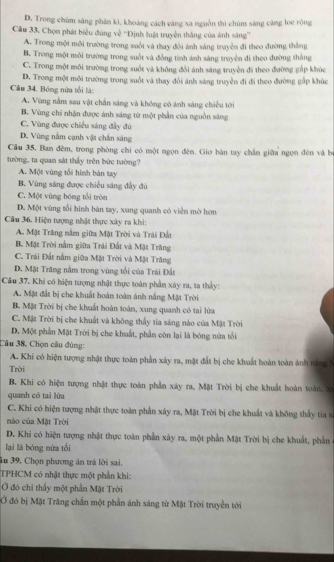 D. Trong chùm sáng phân kì, khoảng cách cảng xa nguồn thi chùm sáng cảng loe rộng
Câu 33. Chọn phát biểu đúng về ''Định luật truyền thắng của ánh sáng''
A. Trong một môi trường trong suốt và thay đổi ánh sáng truyền đỉ theo đường thắng
B. Trong một môi trường trong suốt và đồng tính ánh sáng truyền đi theo đường thắng
C. Trong một môi trường trong suốt và không đổi ánh sáng truyền đi theo đường gấp khúc
D. Trong một môi trường trong suốt và thay đồi ánh sáng truyền đi đi theo đường gắp khúc
Câu 34. Bóng nửa tối là:
A. Vùng nằm sau vật chắn sáng và không có ánh sáng chiếu tới
B. Vùng chi nhận được ánh sáng từ một phần của nguồn sáng
C. Vùng được chiếu sáng đầy đủ
D. Vùng nằm cạnh vật chắn sáng
Câu 35. Ban đêm, trong phòng chỉ có một ngọn đèn, Giơ bàn tay chắn giữa ngọn đèn và bự
tường, ta quan sát thấy trên bức tường?
A. Một vùng tối hình bàn tay
B. Vùng sáng được chiếu sáng đầy đủ
C. Một vùng bóng tối tròn
D. Một vùng tối hình bàn tay, xung quanh có viền mờ hơn
Câu 36. Hiện tượng nhật thực xảy ra khi:
A. Mặt Trăng nằm giữa Mặt Trời và Trái Đất
B. Mặt Trời nằm giữa Trái Đất và Mặt Trăng
C. Trái Đất nằm giữa Mặt Trời và Mặt Trăng
D. Mặt Trăng nằm trong vùng tối của Trái Đất
Câu 37. Khi có hiện tượng nhật thực toàn phần xảy ra, ta thầy:
A. Mặt đất bị che khuất hoàn toàn ánh nắng Mặt Trời
B. Mặt Trời bị che khuất hoàn toàn, xung quanh có tai lửa
C. Mật Trời bị che khuất và không thấy tia sáng nào của Mặt Trời
D. Một phần Mặt Trời bị che khuất, phần còn lại là bóng nửa tối
Câu 38. Chọn câu đúng:
A. Khi có hiện tượng nhật thực toàn phần xảy ra, mặt đất bị che khuất hoàn toàn ánh năng N
Trời
B. Khi có hiện tượng nhật thực toàn phần xảy ra, Mặt Trời bị che khuất hoàn toàn, xã
quanh có tai lửa
C. Khi có hiện tượng nhật thực toàn phần xảy ra, Mặt Trời bị che khuất và không thấy tia sa
nào của Mặt Trời
D. Khi có hiện tượng nhật thực toàn phần xảy ra, một phần Mặt Trời bị che khuất, phần
lại là bóng nửa tối
âu 39. Chọn phương án trả lời sai.
TPHCM có nhật thực một phần khi:
Ở đó chi thấy một phần Mặt Trời
Ở đó bị Mặt Trăng chắn một phần ánh sáng từ Mặt Trời truyền tới