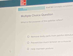 ''' 6 of 32 Concepts completed
Multiple Choice Question
What is the purpose of the patellar reflex?
Remove body parts from painful stimulus
Prevent too much tension on a muscle
Help maintain posture