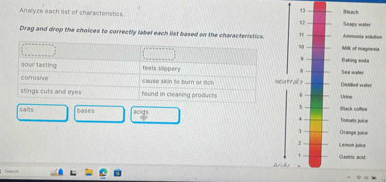 Analyze each list of characteristics. Soapy water Bleach 
Drag and drop the choices to correctly label each list based on the characteristics. Ammonia solution 
Milk of magnesia 
Baking soda 
Sea waler 
Distilled water 
Urine 
salts bases acids Black coffee 
Tomato juice 
Orange juice 
Lemon juice 
Gastric acid 
Search Acid