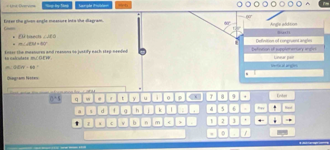 « Unit Overvies Step-by-Step Sample Problem Hints I'm
60°
Enter the given angle measure into the diagram.
60°
Given 120° Angle addition
EM bisects ∠ JEG Bisects
m∠ JEM=60°
E Definition of congruent angles
Enter the measures and reasons to justify each step needed Definition of supplementary angles
to calculate m∠ OEW. Linear pair
m∠ OEW=60. Vertical angles
Diagram Notes:
Get enter the oan information for / IEM Enter
0^(wedge)5 q w e r t y u i 。 p 7 8 9 +
a 5 d f g h j k | ; 4 5 6 . Prev Next
t z C v b n m < > 1 2 3 .
= 0 . /
# 2123 Camègo Le