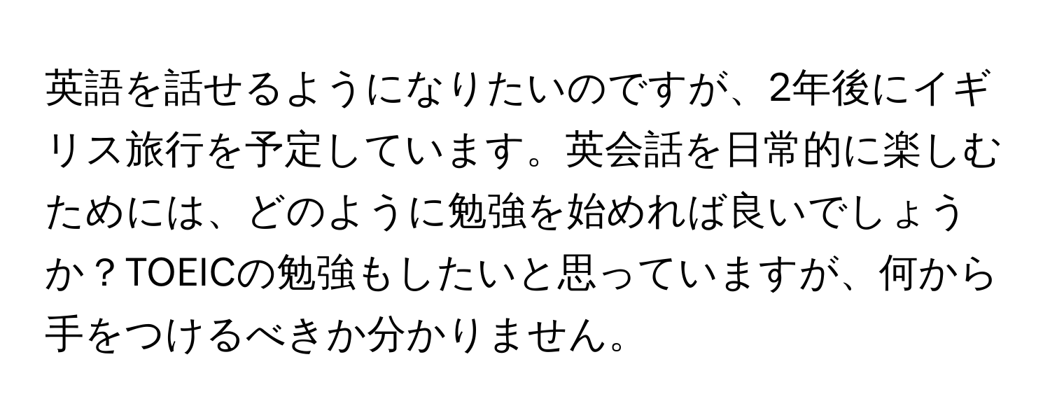 英語を話せるようになりたいのですが、2年後にイギリス旅行を予定しています。英会話を日常的に楽しむためには、どのように勉強を始めれば良いでしょうか？TOEICの勉強もしたいと思っていますが、何から手をつけるべきか分かりません。