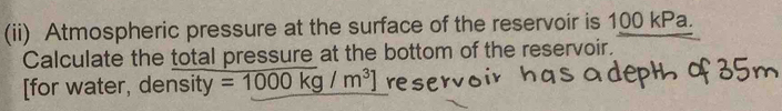 (ii) Atmospheric pressure at the surface of the reservoir is 100 kPa. 
Calculate the total pressure at the bottom of the reservoir. 
[for water, density =1000kg/m^3] reser