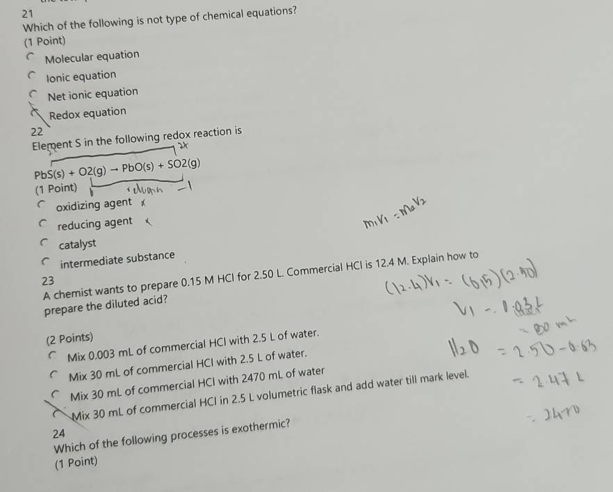 Which of the following is not type of chemical equations?
(1 Point)
Molecular equation
Ionic equation
Net ionic equation
Redox equation
22
Element S in the following redox reaction is
PbS(s)+O2(g)to PbO(s)+SO2(g)
(1 Point)
oxidizing agent
reducing agent
catalyst
intermediate substance
A chemist wants to prepare 0.15 M HCI for 2.50 L. Commercial HCI is 12.4 M. Explain how to
23
prepare the diluted acid?
(2 Points)
Mix 0.003 mL of commercial HCI with 2.5 L of water.
Mix 30 mL of commercial HCI with 2.5 L of water.
Mix 30 mL of commercial HCI with 2470 mL of water
Mix 30 mL of commercial HCI in 2.5 L volumetric flask and add water till mark level.
24
Which of the following processes is exothermic?
(1 Point)