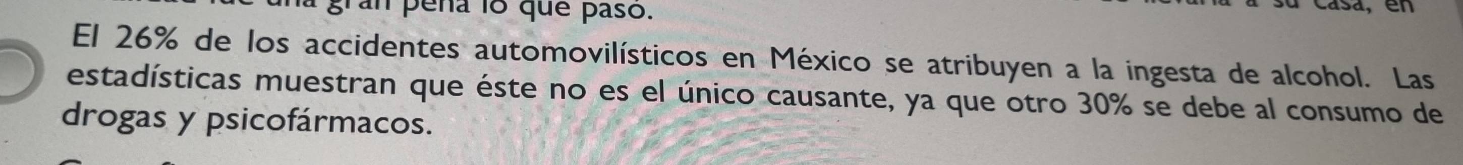 ran pena 18 que paso. 
d, en 
El 26% de los accidentes automovilísticos en México se atribuyen a la ingesta de alcohol. Las 
estadísticas muestran que éste no es el único causante, ya que otro 30% se debe al consumo de 
drogas y psicofármacos.