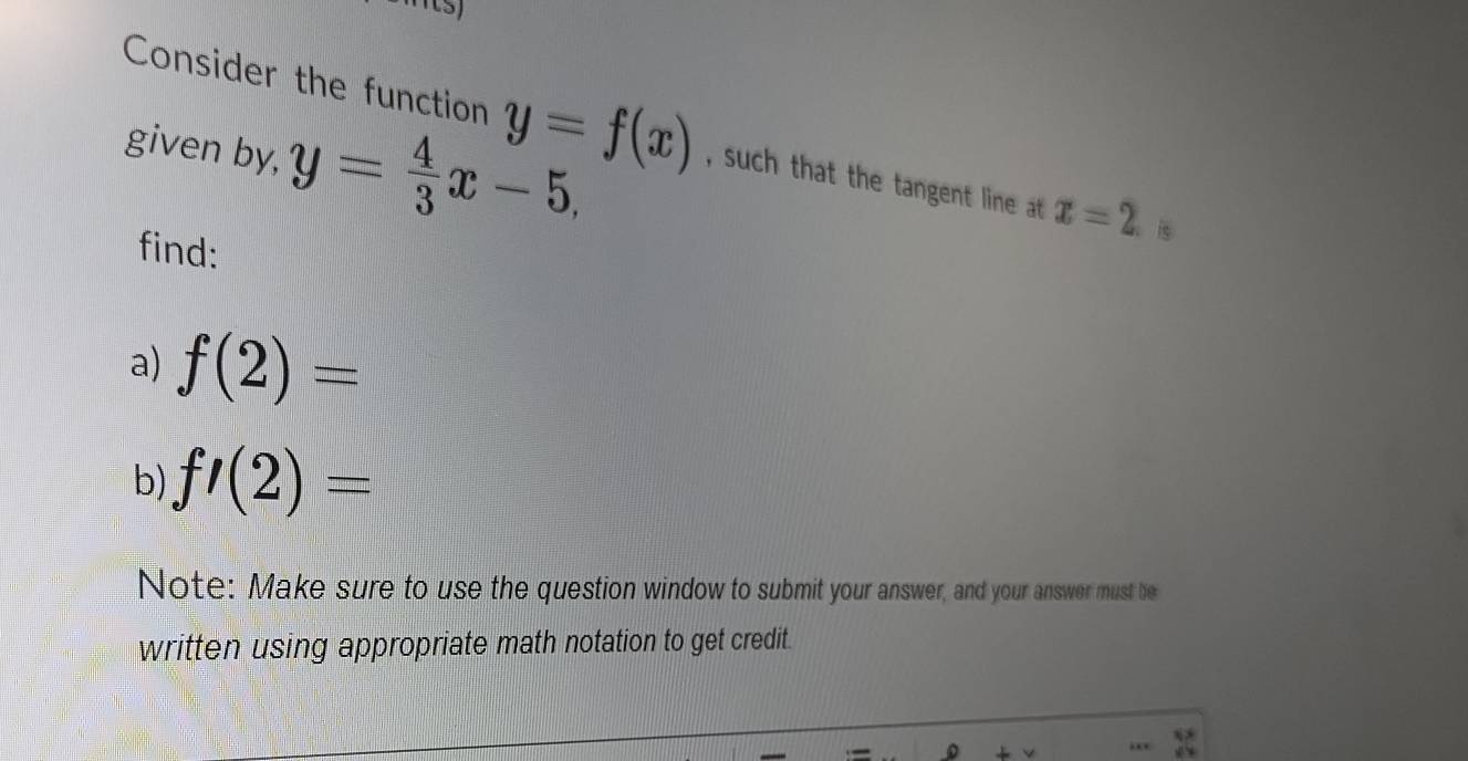 given by, y= 4/3 x-5, 
Consider the function y=f(x) , such that the tangent line at x=2 is 
find: 
a) f(2)=
b) f'(2)=
Note: Make sure to use the question window to submit your answer, and your answer must be 
written using appropriate math notation to get credit.