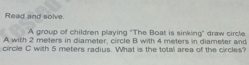 Read and solve. 
A group of children playing “The Boat is sinking” draw circle
A with 2 meters in diameter, circle B with 4 meters in diameter and 
circle C with 5 meters radius. What is the total area of the circles?