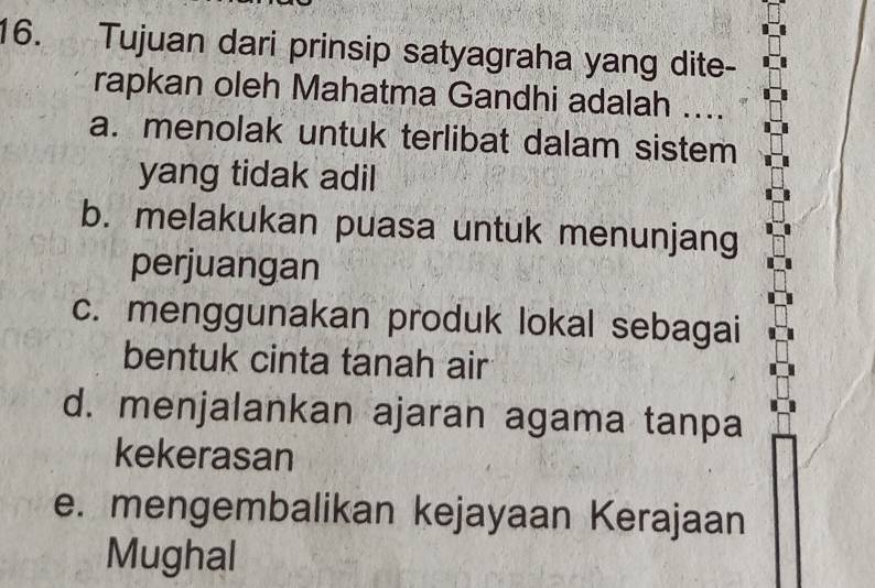 Tujuan dari prinsip satyagraha yang dite-
rapkan oleh Mahatma Gandhi adalah ....
a. menolak untuk terlibat dalam sistem
yang tidak adil
b. melakukan puasa untuk menunjang
perjuangan
c. menggunakan produk lokal sebagai
bentuk cinta tanah air
d. menjalankan ajaran agama tanpa
kekerasan
e. mengembalikan kejayaan Kerajaan
Mughal