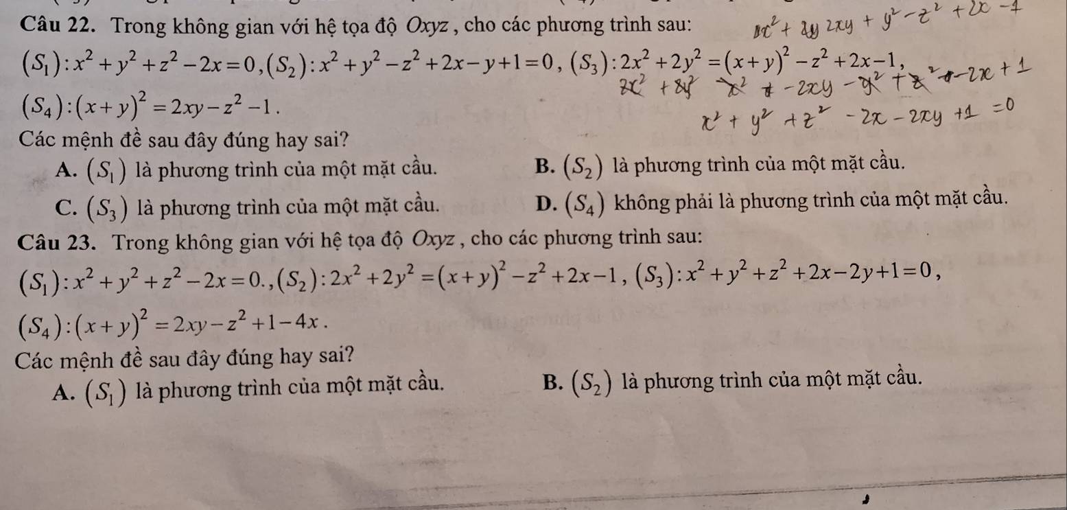 Trong không gian với hệ tọa độ Oxyz , cho các phương trình sau:
(S_1):x^2+y^2+z^2-2x=0,(S_2):x^2+y^2-z^2+2x-y+1=0,(S_3):2x^2+2y^2=(x+y)^2-z^2+2x-1,
(S_4):(x+y)^2=2xy-z^2-1.
Các mệnh đề sau đây đúng hay sai?
A. (S_1) là phương trình của một mặt cầu. B. (S_2) là phương trình của một mặt cầu.
C. (S_3) là phương trình của một mặt cầu. D. (S_4) không phải là phương trình của một mặt cầu.
Câu 23. Trong không gian với hệ tọa độ Oxyz , cho các phương trình sau:
(S_1):x^2+y^2+z^2-2x=0.,(S_2):2x^2+2y^2=(x+y)^2-z^2+2x-1,(S_3):x^2+y^2+z^2+2x-2y+1=0,
(S_4):(x+y)^2=2xy-z^2+1-4x.
Các mệnh đề sau đây đúng hay sai?
B.
A. (S_1) là phương trình của một mặt cầu. (S_2) là phương trình của một mặt cầu.