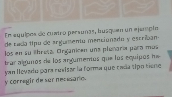 En equipos de cuatro personas, busquen un ejemplo 
de cada tipo de argumento mencionado y escríban- 
los en su libreta. Organicen una plenaria para mos- 
trar algunos de los argumentos que los equipos ha- 
yan llevado para revisar la forma que cada tipo tiene 
y corregir de ser necesario.