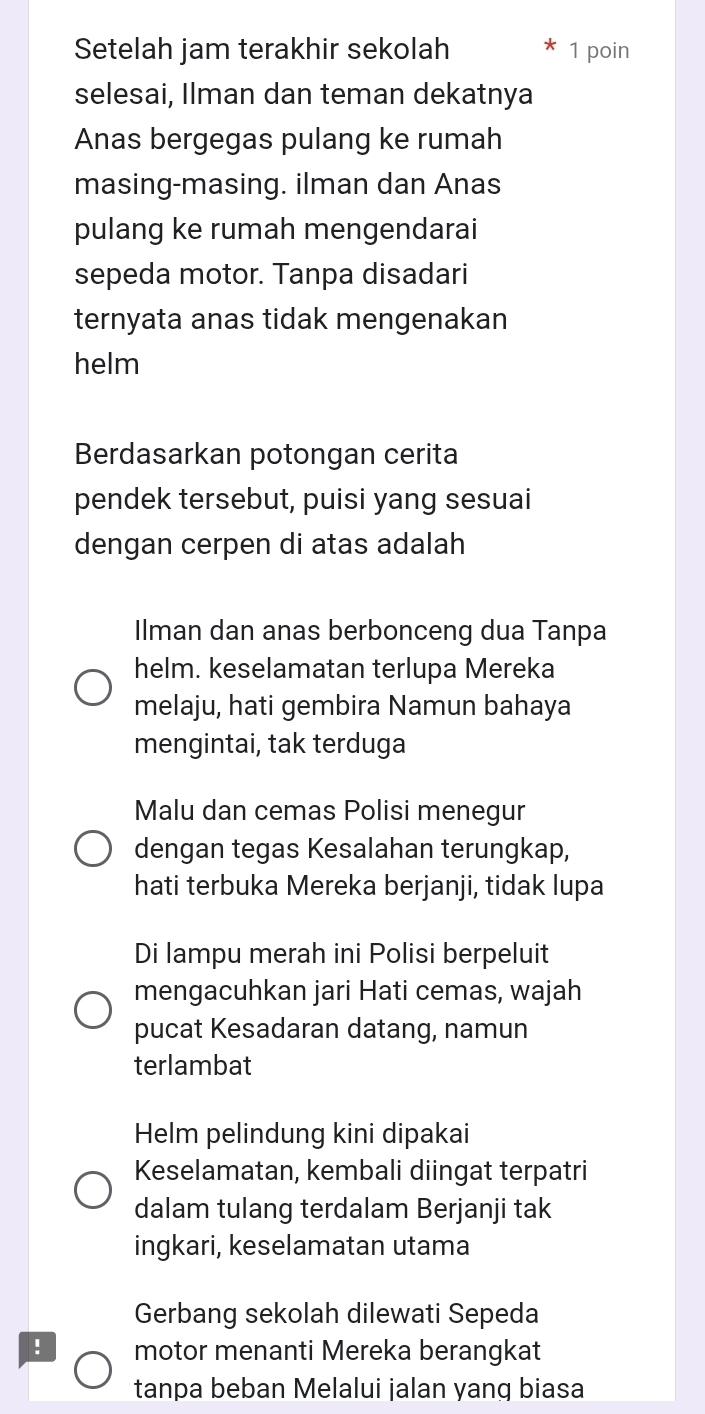 Setelah jam terakhir sekolah 1 poin 
selesai, Ilman dan teman dekatnya 
Anas bergegas pulang ke rumah 
masing-masing. ilman dan Anas 
pulang ke rumah mengendarai 
sepeda motor. Tanpa disadari 
ternyata anas tidak mengenakan 
helm 
Berdasarkan potongan cerita 
pendek tersebut, puisi yang sesuai 
dengan cerpen di atas adalah 
Ilman dan anas berbonceng dua Tanpa 
helm. keselamatan terlupa Mereka 
melaju, hati gembira Namun bahaya 
mengintai, tak terduga 
Malu dan cemas Polisi menegur 
dengan tegas Kesalahan terungkap, 
hati terbuka Mereka berjanji, tidak lupa 
Di lampu merah ini Polisi berpeluit 
mengacuhkan jari Hati cemas, wajah 
pucat Kesadaran datang, namun 
terlambat 
Helm pelindung kini dipakai 
Keselamatan, kembali diingat terpatri 
dalam tulang terdalam Berjanji tak 
ingkari, keselamatan utama 
Gerbang sekolah dilewati Sepeda 
! motor menanti Mereka berangkat 
tanpa beban Melalui jalan yang biasa