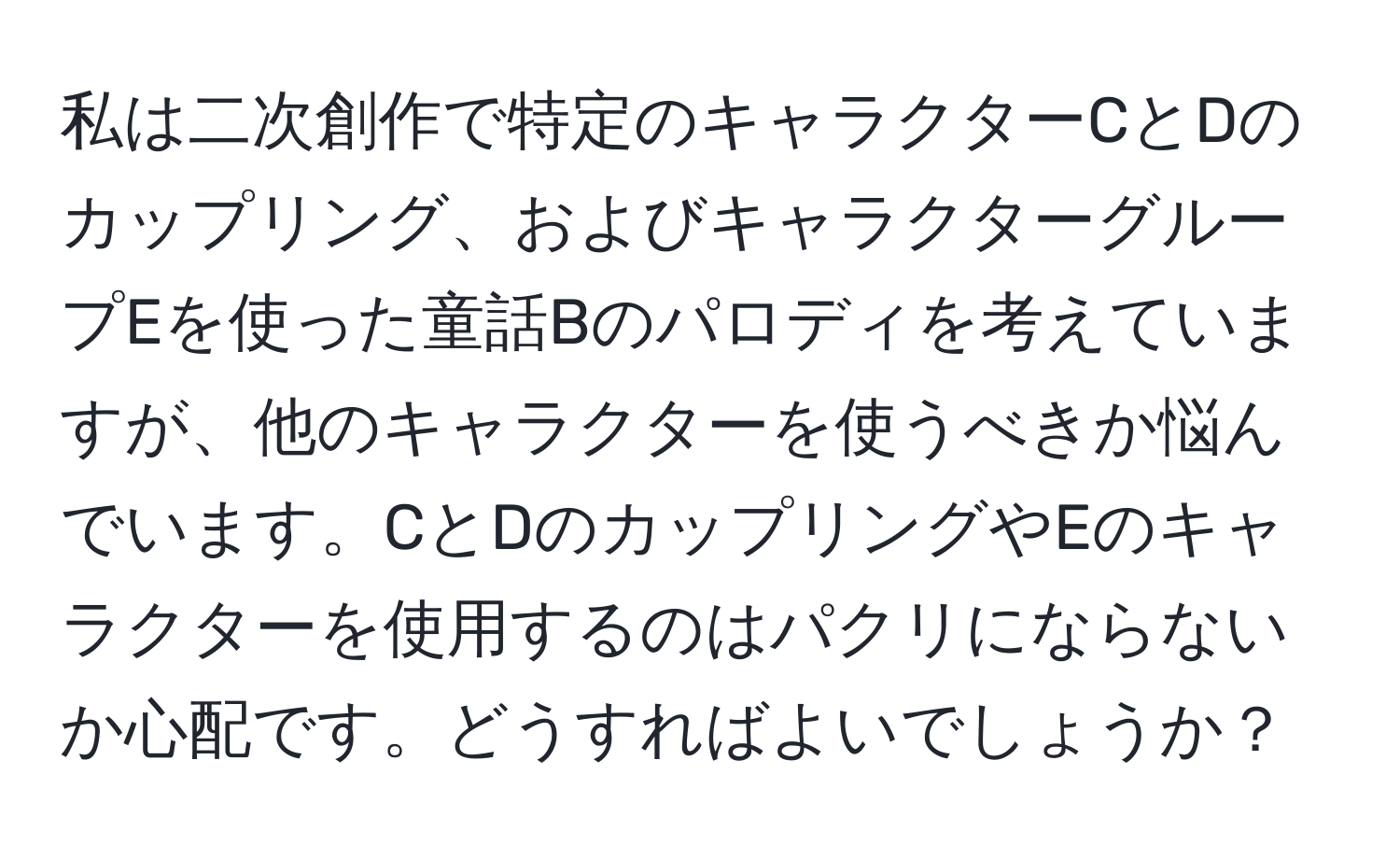 私は二次創作で特定のキャラクターCとDのカップリング、およびキャラクターグループEを使った童話Bのパロディを考えていますが、他のキャラクターを使うべきか悩んでいます。CとDのカップリングやEのキャラクターを使用するのはパクリにならないか心配です。どうすればよいでしょうか？