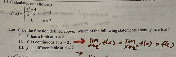 (calculator not allowed)
f(x)=beginarrayl  (x^2-4)/x-2 ,x!= 2 1,x=2endarray.
Let ∫ be the function defined above. Which of the following statements about ∫ are true?
I. ∫ has a limit at x=2.
II. f is continuous at x=2.
III. ∫ is differentiable at x=2.