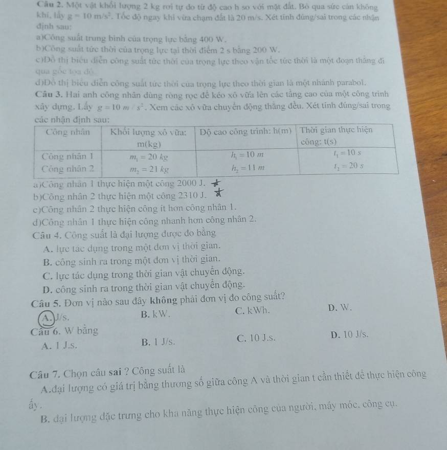 Một vật khổi lượng 2 kg rơi tự do từ độ cao h so với mặt đất. Bỏ qua sức cản không
khī,lấy g=10m/s^2. Tốc độ ngay khi vừa chạm đất là 20 m/s. Xét tỉnh đúng/sai trong các nhận
djnh sau:
a)Công suất trung bình của trọng lực bằng 400 W.
b)Công suất tức thời của trọng lực tại thời điểm 2 s bằng 200 W.
c)Dồ thị biểu diễn công suất tức thời của trọng lực theo vận tốc tức thời là một đoạn thắng đi
qua gốc tọa độ
d)Đổ thị biểu diễn công suất tức thời của trọng lực theo thời gian là một nhánh parabol.
Câu 3. Hai anh công nhân dùng ròng rọc để kéo xõ vữa lên các tầng cao của một công trình
xây dựng. Lấy g=10m/s^2. Xem các xô vữa chuyển động thắng đều. Xét tinh đúng/sai trong
a)Công nhân 1 thực hiện một công 2000 J.
b)Công nhân 2 thực hiện một công 2310 J.
c)Công nhân 2 thực hiện công ít hơn công nhân 1.
d)Công nhân 1 thực hiện công nhanh hơn công nhân 2.
Câu 4. Công suất là đại lượng dược đo bằng
A. lực tác dụng trong một đơn vị thời gian.
B. công sinh ra trong một đơn vị thời gian.
C. lực tác dụng trong thời gian vật chuyển động.
D. công sinh ra trong thời gian vật chuyển động.
Câu 5. Đơn vị nào sau đây không phải đơn vị đo công suất?
A. J/s. B. kW. C. kWh.
D. W.
Câu 6. W băng
A. 1 J.s. B. 1 J/s. C. 10 J.s. D. 10 J/s.
Câu 7. Chọn câu sai ? Công suất là
A.đại lượng có giá trị bằng thương số giữa công A và thời gian t cần thiết để thực hiện công
ấy .
B. đại lượng đặc trưng cho kha năng thực hiện công của người, máy móc. công cụ.