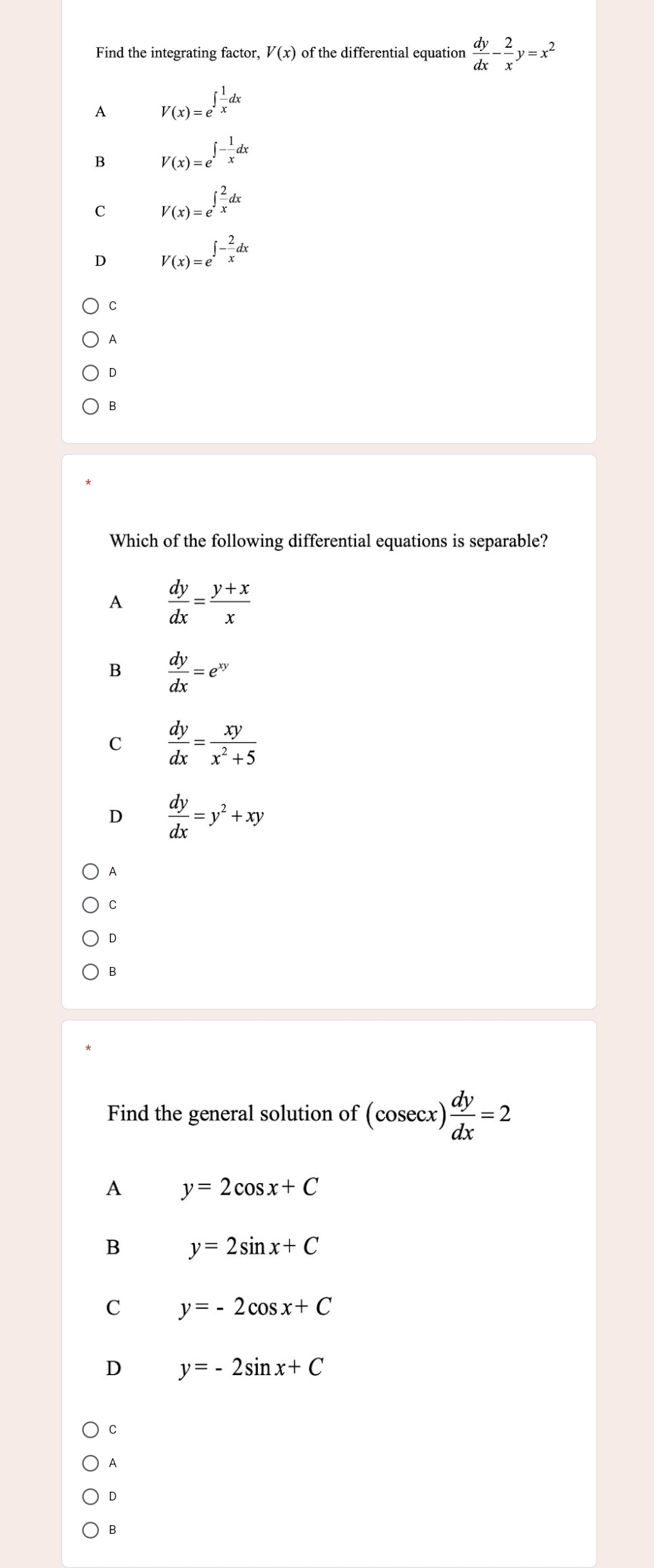 Find the integrating factor, V(x) of the differential equation  dy/dx - 2/x y=x^2
A V(x)=e^(∈t frac 1)xdx
B V(x)=e^(∈t -frac 1)xdx
C V(x)=e^(∈t frac 2)xdx
D V(x)=e^(∈t -frac 2)xdx
C
A
D
B
Which of the following differential equations is separable?
A  dy/dx = (y+x)/x 
B  dy/dx =e^(xy)
C  dy/dx = xy/x^2+5 
D  dy/dx =y^2+xy
A
C
D
B
Find the general solution of (cosec x) dy/dx =2
A y=2cos x+C
B y=2sin x+C
C y=-2cos x+C
D y=-2sin x+C
C
A
D
B