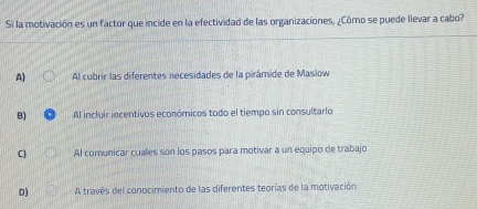 Si la motivación es un factor que incide en la efectividad de las organizaciones, ¿Cómo se puede llevar a cabo?
A) Al cubrir las diferentes necesidades de la pirámide de Maslow
B) Al incluir incentivos económicos todo el tiempo sin consultarlo
C) Al comunicar cuales son los pasos para motivar a un equipo de trabajo
D) A través del conocimiento de las diferentes teorías de la motivación