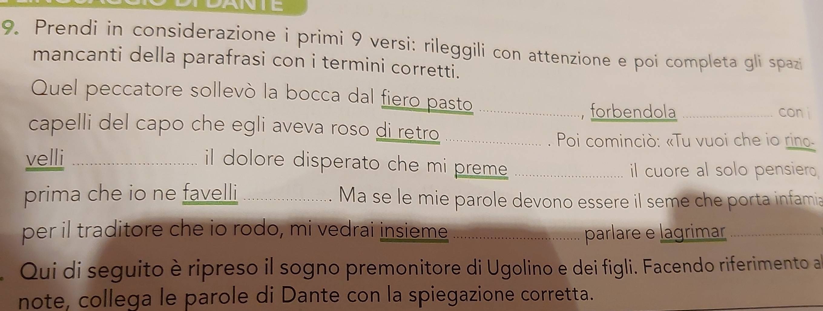 ANTE 
9. Prendi in considerazione i primi 9 versi: rileggili con attenzione e poi completa gli spazi 
mancanti della parafrasi con i termini corretti. 
Quel peccatore sollevò la bocca dal fiero pasto_ 
forbendola _con i 
capelli del capo che egli aveva roso di retro_ 
. Poi cominciò: «Tu vuoi che io rino. 
velli_ 
il dolore disperato che mi preme ._ 
il cuore al solo pensiero 
prima che io ne favelli _Ma se le mie parole devono essere il seme che porta infamia 
per il traditore che io rodo, mi vedrai insieme parlare e lagrimar_ 
Qui di seguito è ripreso il sogno premonitore di Ugolino e dei figli. Facendo riferimento a 
note, collega le parole di Dante con la spiegazione corretta.