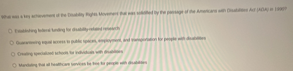 What was a key achievement of the Disability Rights Movement that was solidified by the passage of the Americans with Disabilittes Act (ADA) in 19907
Establishing federal funding for disability-related research
Guaranteeing equal access to public spaces, employment, and transportation for people with disabilities
Creating specialized schools for individuals with disabilities
Mandating that all healthcare services be free for people with disabilities