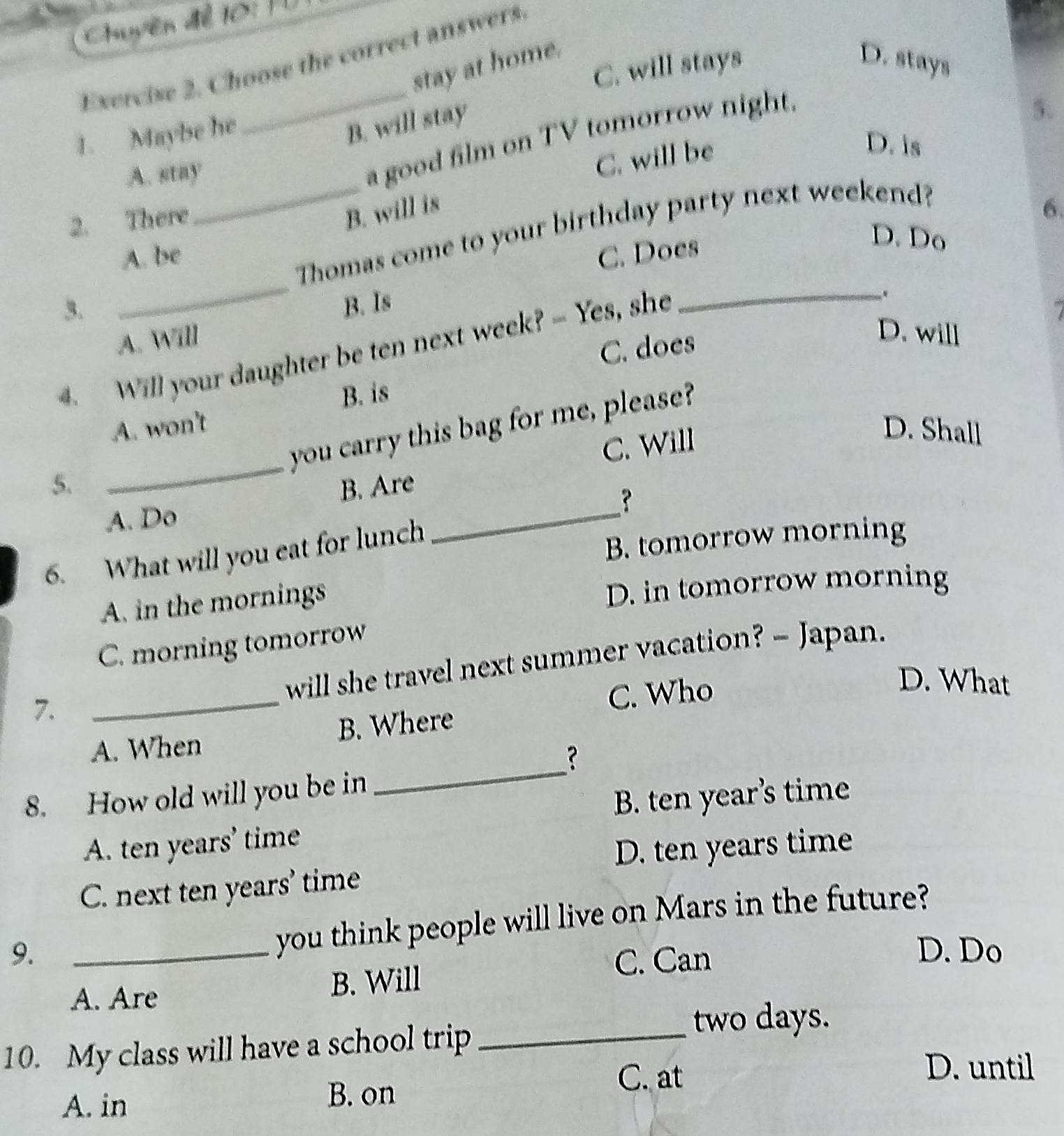 Chuyền để 10: Từ
Exercise 2. Choose the correct answers
stay at home. D. stays
1. Maybe he _C. will stays
B. will stay
a good film on TV tomorrow night.
A. stay 5.
2. There_ C. will be
D. is
B. will is 6.
_
Thomas come to your birthday party next weekend?
A. be C. Does
D. Do
3. B. Is
A. Will
C. does
D. will
4. Will your daughter be ten next week? - Yes, she_
.
B. is
_
you carry this bag for me, please?
A. won't D. Shall
C. Will
5. B. Are
A. Do
_
?
6. What will you eat for lunch
B. tomorrow morning
A. in the mornings
D. in tomorrow morning
C. morning tomorrow
7. _will she travel next summer vacation? - Japan.
C. Who
D. What
_
A. When B. Where
？
8. How old will you be in
B. ten year’s time
A. ten years ’ time
D. ten years time
C. next ten years ' time
you think people will live on Mars in the future?
9. _D. Do
C. Can
A. Are B. Will
10. My class will have a school trip_
two days.
A. in B. on
C. at
D. until