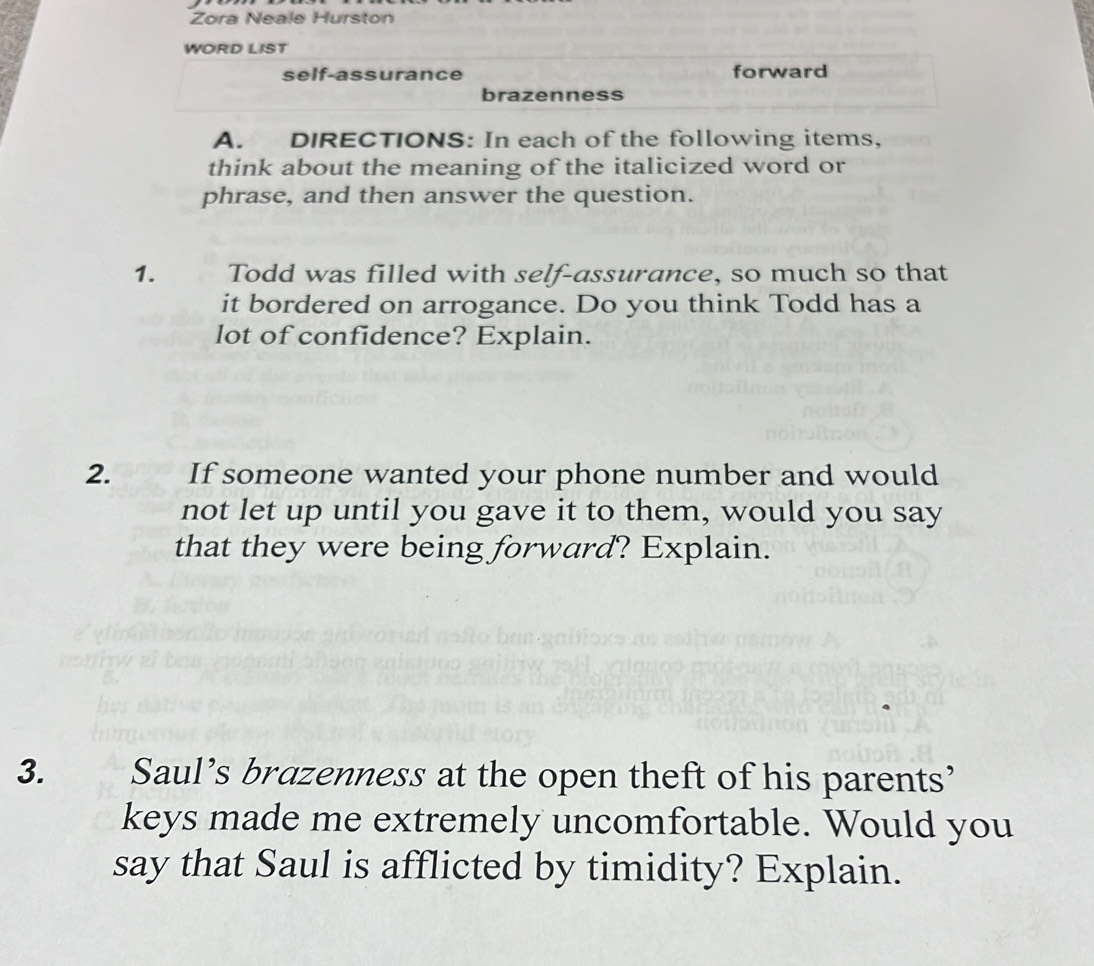 Zora Neale Hurston 
WORD LIST 
self-assurance forward 
brazenness 
A. DIRECTIONS: In each of the following items, 
think about the meaning of the italicized word or 
phrase, and then answer the question. 
1. Todd was filled with self-assurance, so much so that 
it bordered on arrogance. Do you think Todd has a 
lot of confidence? Explain. 
2. If someone wanted your phone number and would 
not let up until you gave it to them, would you say 
that they were being forward? Explain. 
3. Saul’s brazenness at the open theft of his parents’ 
keys made me extremely uncomfortable. Would you 
say that Saul is afflicted by timidity? Explain.