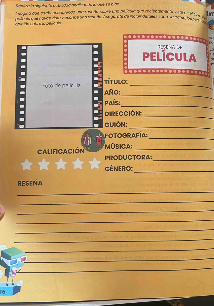 Realiza la siguiente actividad analizando lo que se pide. 
Imagina que estás escribiendo una reseña sobre una película que recientemente viste en el cine. Elip In 
película que hayas visto y escribe una reseña. Asegúrate de incluir detalles sobre la trama, los persona 
opinión sobre la película. 
exp 
ña 
. 
RESEñA DE 
La 
película fle 
a 
ni 
○○○○-○-○ 
Foto de pelicula título:_ 
_ 
Año: 
_ 
país: 
_ 
DIRECCIÓN: 
GUIÓN:_ 
FOTOGRAFíA:_ 
MÚSICA:_ 
Calificación 
PRODUCTORA:_ 
ÉNERO:_ 
RESEÑA 
_ 
_ 
_ 
_ 
_ 
_ 
_ 
_ 
_ 
_ 
_ 
16