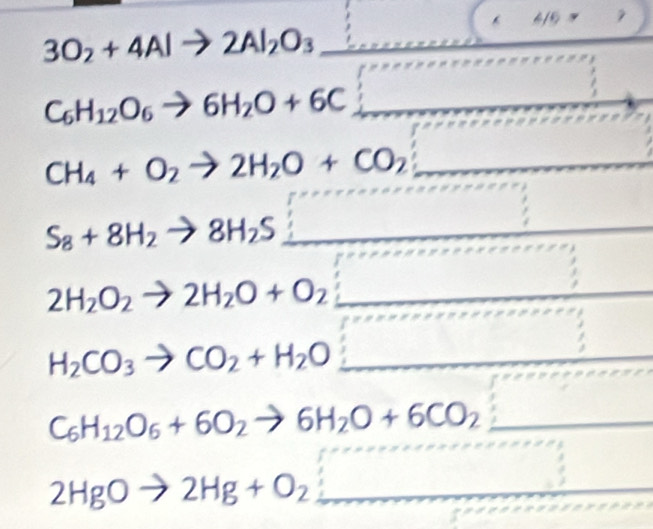 3O_2+4Alto 2Al_2O_3 □ (* 4/6= ^°°
C_6H_12O_6to 6H_2O+6C_  _
CH_4+O_2to 2H_2O+CO_2 :_ 
S_8+8H_2to 8H_2S _ □ 
2H_2O_2to 2H_2O+O_2_ 
H_2CO_3to CO_2+H_2O _ □ 
C_6H_12O_6+6O_2to 6H_2O+6CO_2 :□
2HgOto 2Hg+O_2_ 