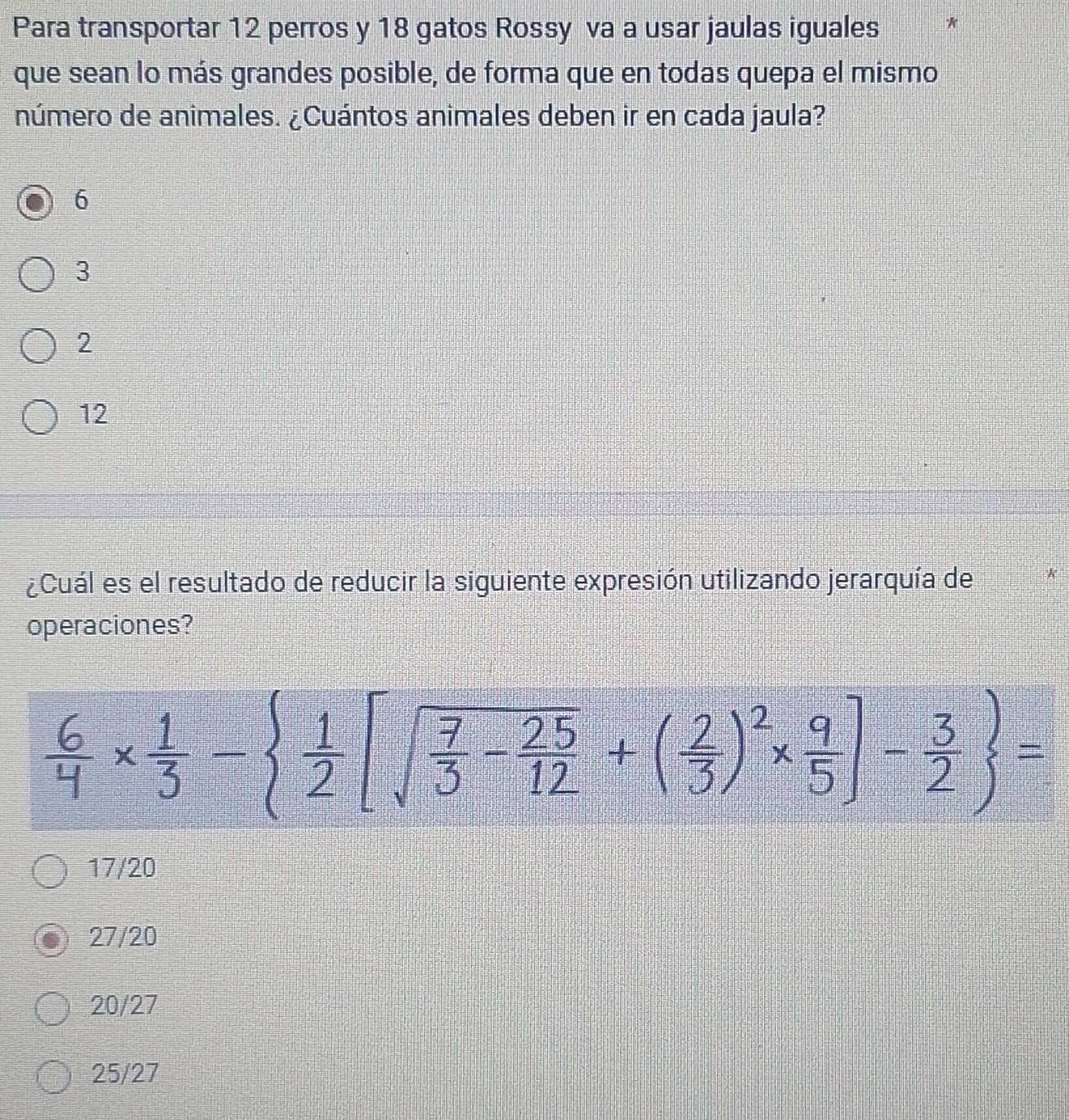 Para transportar 12 perros y 18 gatos Rossy va a usar jaulas iguales *
que sean lo más grandes posible, de forma que en todas quepa el mismo
número de animales. ¿Cuántos animales deben ir en cada jaula?
6
3
2
12
¿Cuál es el resultado de reducir la siguiente expresión utilizando jerarquía de
operaciones?
 6/4 *  1/3 -  1/2 [sqrt(frac 7)3- 25/12 +( 2/3 )^2*  9/5 ]- 3/2  =
17/20
27/20
20/27
25/27
