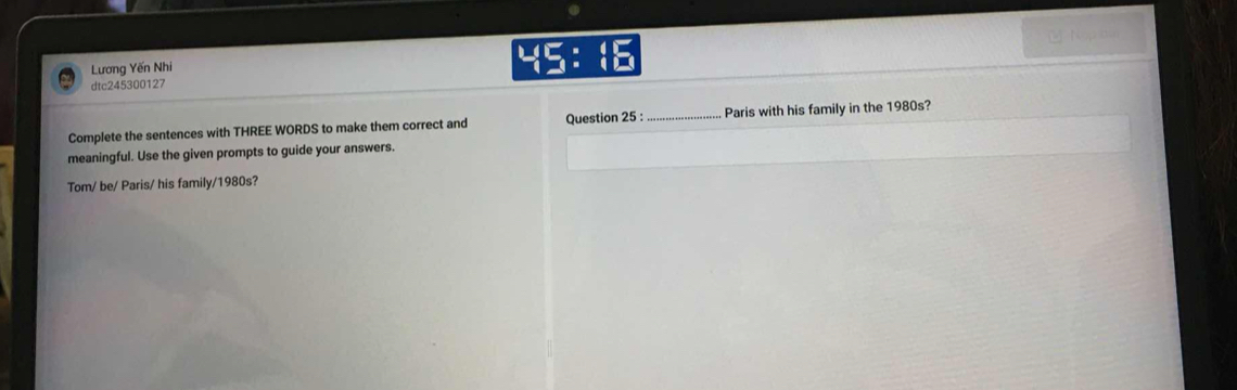 Lương Yến Nhi YEBE 
dtc245300127 
Complete the sentences with THREE WORDS to make them correct and Question 25 : _Paris with his family in the 1980s? 
meaningful. Use the given prompts to guide your answers. 
Tom/ be/ Paris/ his family/1980s?