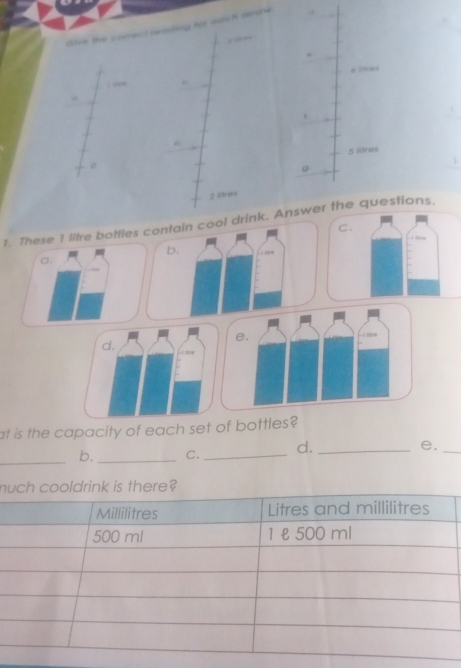 dive the correct reading for each arow

6lbon4.
.
5 litres
a
2 lltres
1. These 1 litre botties contain cool drink. Answer the questions.
C.
b.
a. 
e.
- lr
d. L mw
at is the capacity of each set of bottles?
_
b._ C. _d._
e._
m