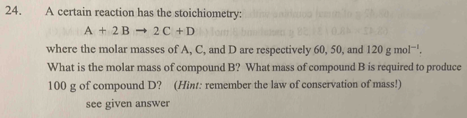 A certain reaction has the stoichiometry:
A+2Bto 2C+D
where the molar masses of A, C, and D are respectively 60, 50, and 120gmol^(-1). 
What is the molar mass of compound B? What mass of compound B is required to produce
100 g of compound D? (Hint: remember the law of conservation of mass!) 
see given answer