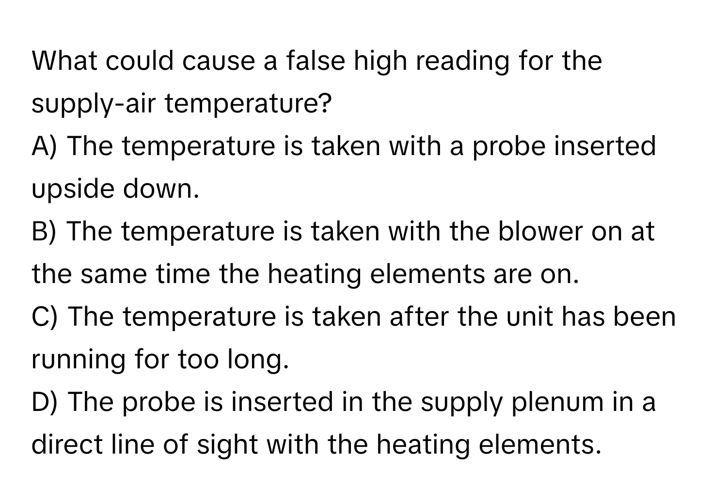 What could cause a false high reading for the supply-air temperature?

A) The temperature is taken with a probe inserted upside down.
B) The temperature is taken with the blower on at the same time the heating elements are on.
C) The temperature is taken after the unit has been running for too long.
D) The probe is inserted in the supply plenum in a direct line of sight with the heating elements.