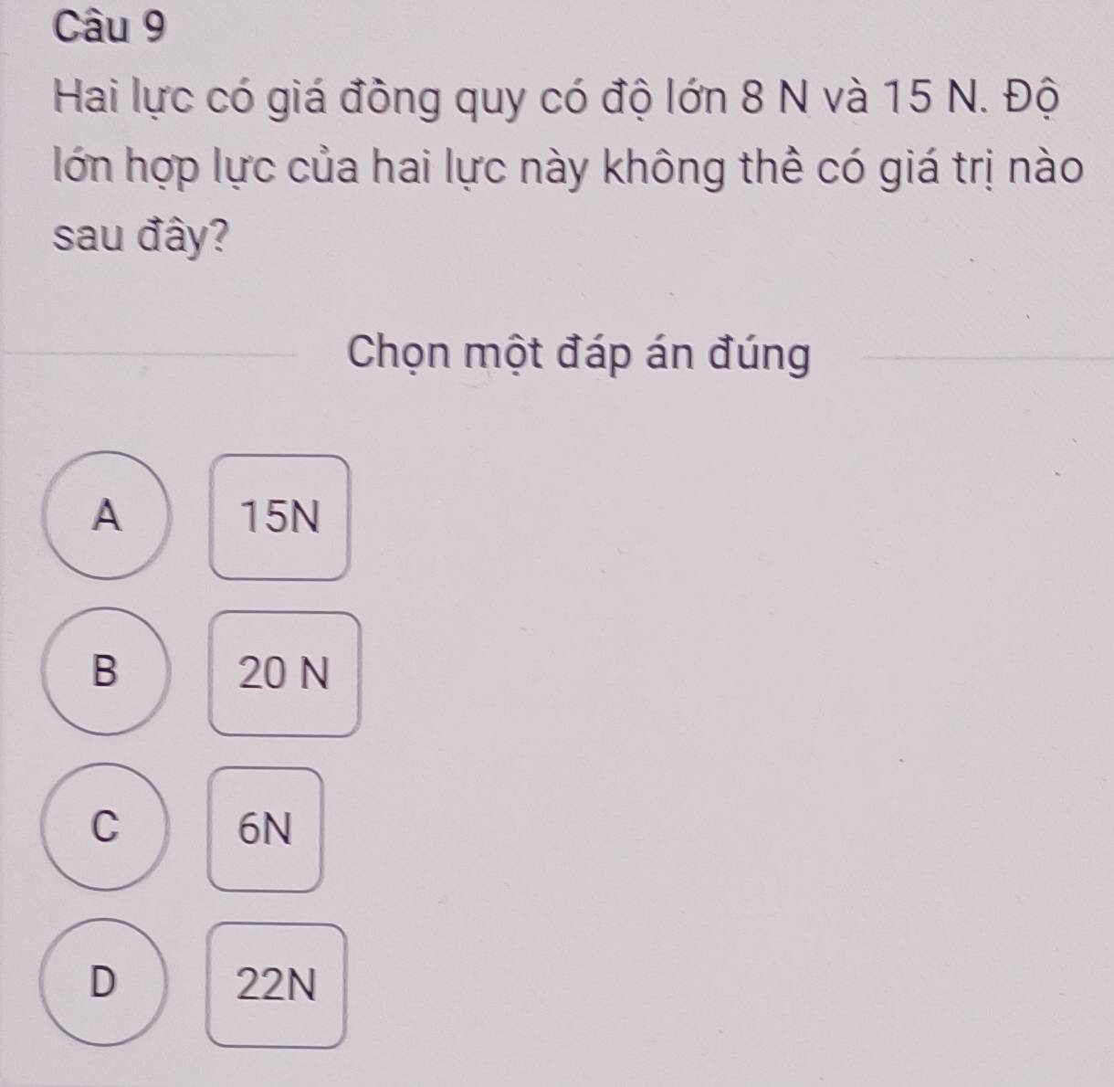 Hai lực có giá đồng quy có độ lớn 8 N và 15 N. Độ
lớn hợp lực của hai lực này không thể có giá trị nào
sau đây?
Chọn một đáp án đúng
A 15N
B 20 N
C
6N
D 22N