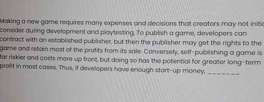 Making a new game requires many expenses and decisions that creators may not initic 
consider during development and playtesting. To publish a game, developers can 
contract with an established publisher, but then the publisher may get the rights to the 
game and retain most of the profits from its sale. Conversely, self-publishing a game is 
far riskier and costs more up front, but doing so has the potential for greater long-term 
profit in most cases. Thus, if developers have enough start-up money,_