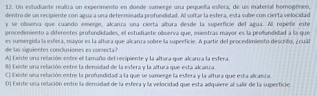 Un estudiante realiza un experimento en donde sumerge una pequeña esfera, de un material homogéneo,
dentro de un recipiente con agua a una determinada profundidad. Al soltar la esfera, esta sube con cierta velocidad
y se observa que cuando emerge, alcanza una cierta altura desde la superficie del agua. Al repetir este
procedimiento a diferentes profundidades, el estudiante observa que, mientras mayor es la profundidad a la que
es sumergida la esfera, mayor es la altura que alcanza sobre la superficie. A partir del procedimiento descrito, ¿cuál
de las siguientes conclusiones es correcta?
A) Existe una relación entre el tamaño del recipiente y la altura que alcanza la esfera.
B) Existe una relación entre la densidad de la esfera y la altura que esta alcanza.
C) Existe una relación entre la profundidad a la que se sumerge la esfera y la altura que esta alcanza.
D) Existe una relación entre la densidad de la esfera y la velocidad que esta adquiere al salir de la superficie.